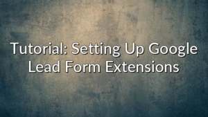 Tutorial: Setting Up Google Lead Form Extensions